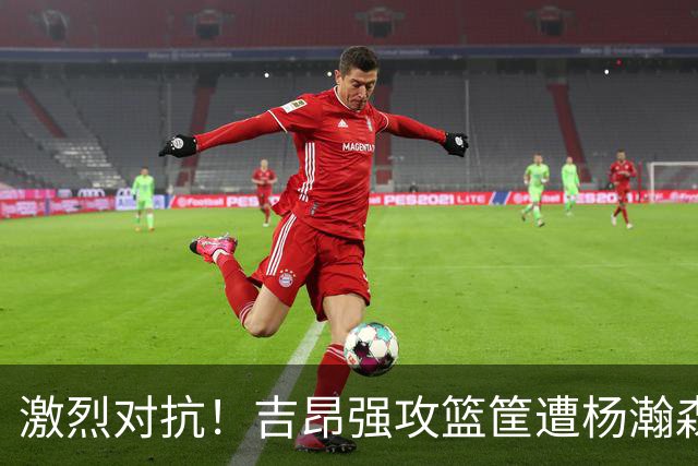 激烈对抗！吉昂强攻篮筐遭杨瀚森严防致卡塔尔违例